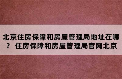 北京住房保障和房屋管理局地址在哪？ 住房保障和房屋管理局官网北京